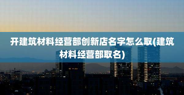 开建筑材料经营部创新店名字怎么取(建筑材料经营部取名)