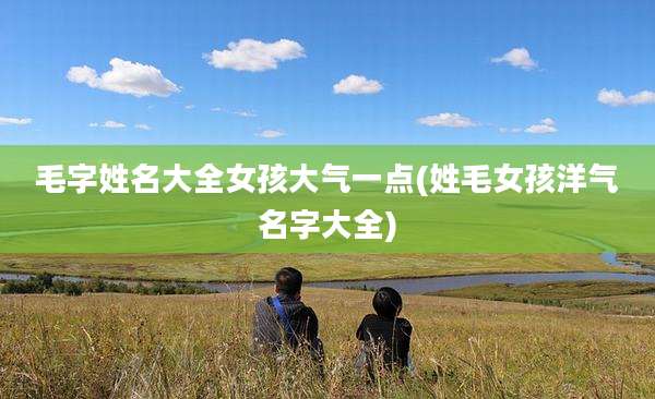 毛字姓名大全女孩大气一点(姓毛女孩洋气名字大全)