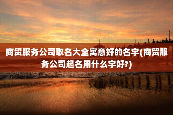 商贸服务公司取名大全寓意好的名字(商贸服务公司起名用什么字好?)