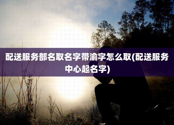 配送服务部名取名字带渝字怎么取(配送服务中心起名字)