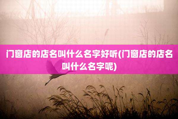 门窗店的店名叫什么名字好听(门窗店的店名叫什么名字呢)