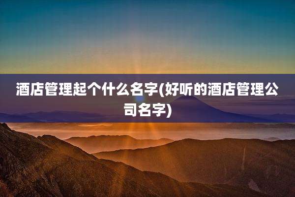 酒店管理起个什么名字(好听的酒店管理公司名字)