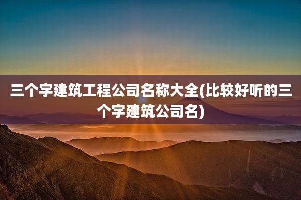 三个字建筑工程公司名称大全(比较好听的三个字建筑公司名)