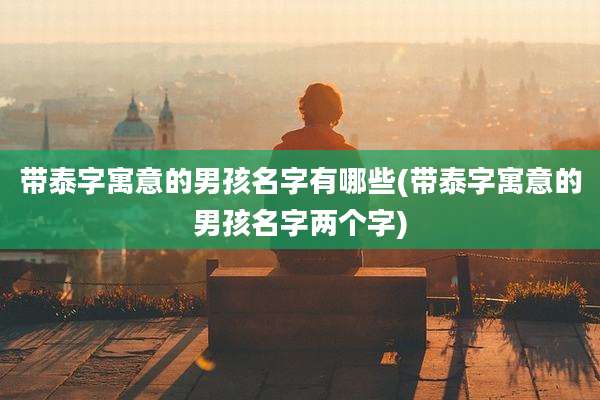 带泰字寓意的男孩名字有哪些(带泰字寓意的男孩名字两个字)