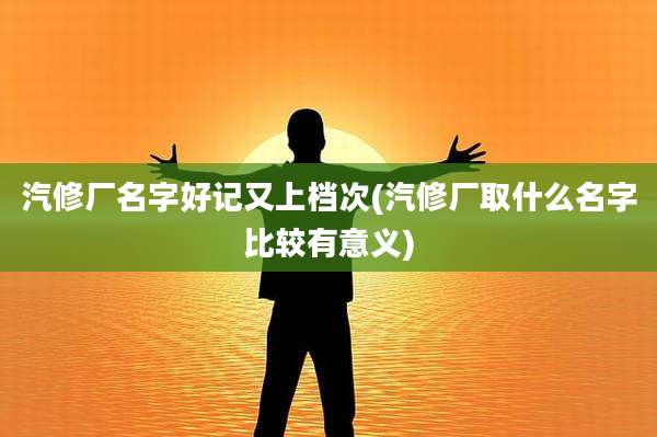 汽修厂名字好记又上档次(汽修厂取什么名字比较有意义)