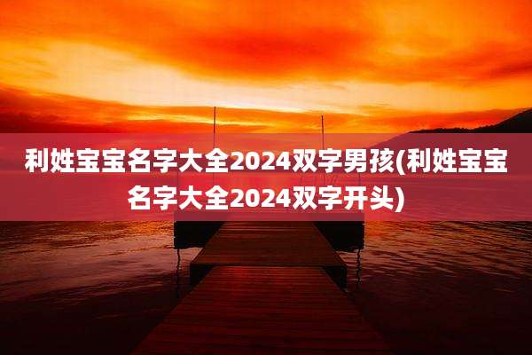 利姓宝宝名字大全2024双字男孩(利姓宝宝名字大全2024双字开头)