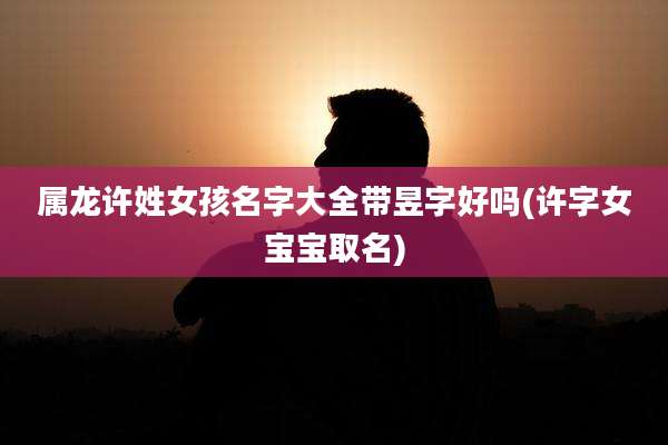 属龙许姓女孩名字大全带昱字好吗(许字女宝宝取名)