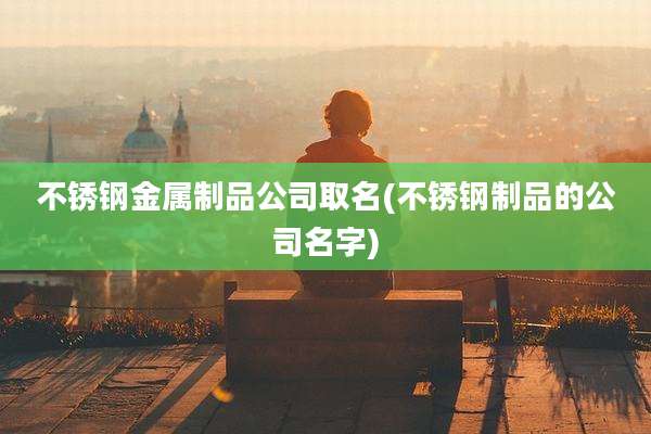 不锈钢金属制品公司取名(不锈钢制品的公司名字)