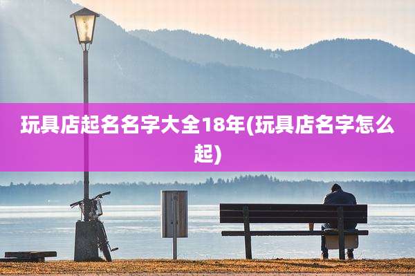玩具店起名名字大全18年(玩具店名字怎么起)