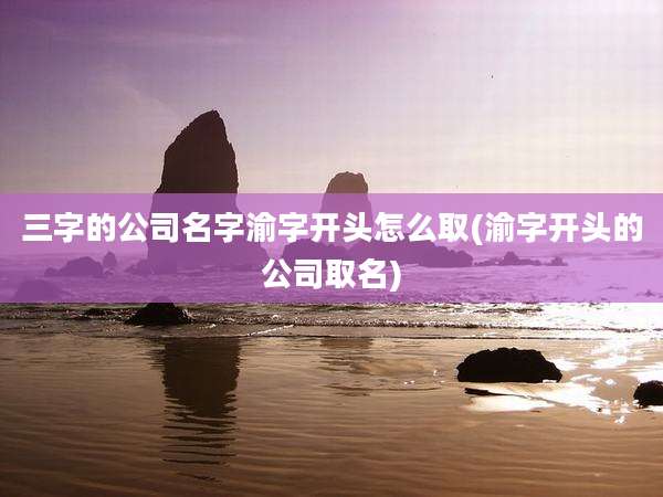 三字的公司名字渝字开头怎么取(渝字开头的公司取名)