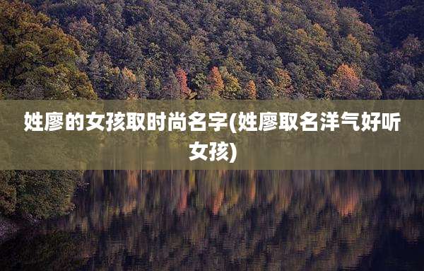 姓廖的女孩取时尚名字(姓廖取名洋气好听女孩)