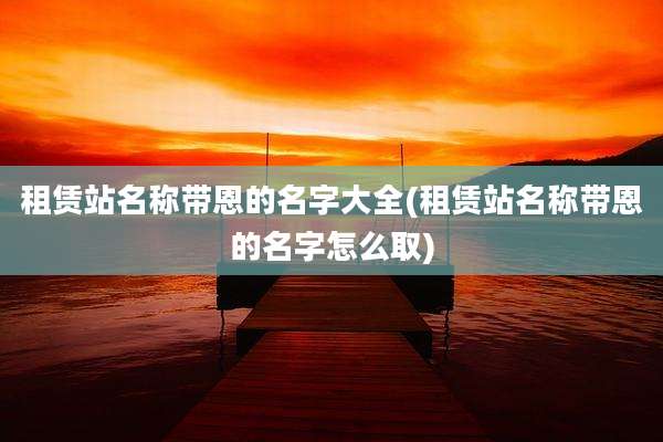 租赁站名称带恩的名字大全(租赁站名称带恩的名字怎么取)
