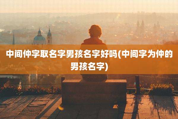 中间仲字取名字男孩名字好吗(中间字为仲的男孩名字)