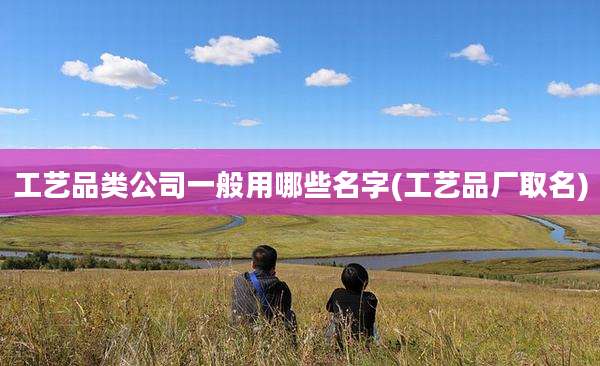 工艺品类公司一般用哪些名字(工艺品厂取名)