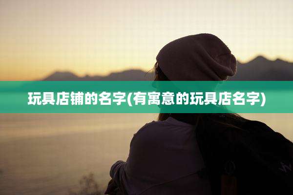 玩具店铺的名字(有寓意的玩具店名字)