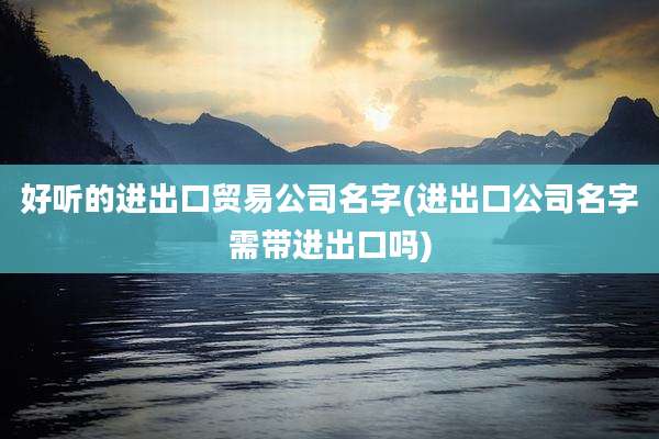 好听的进出口贸易公司名字(进出口公司名字需带进出口吗)