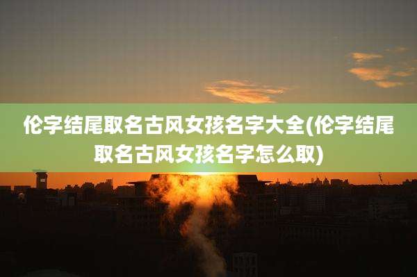 伦字结尾取名古风女孩名字大全(伦字结尾取名古风女孩名字怎么取)