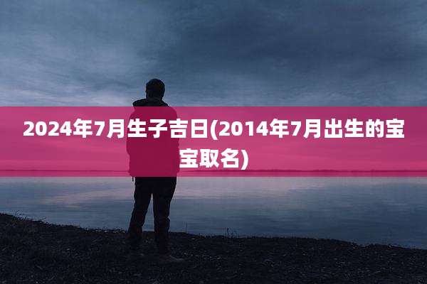 2024年7月生子吉日(2014年7月出生的宝宝取名)