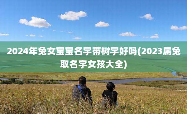 2024年兔女宝宝名字带树字好吗(2023属兔取名字女孩大全)