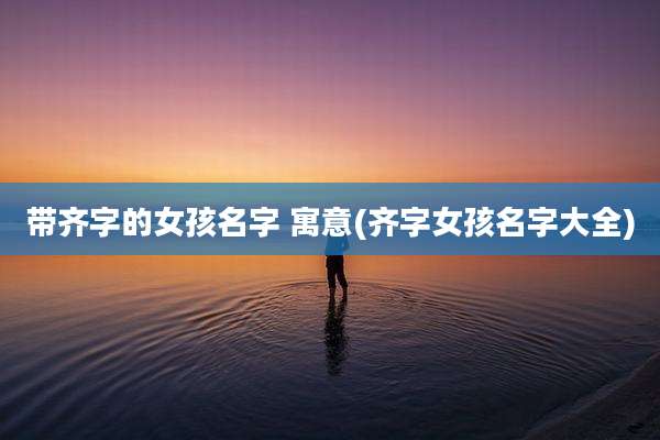 带齐字的女孩名字 寓意(齐字女孩名字大全)