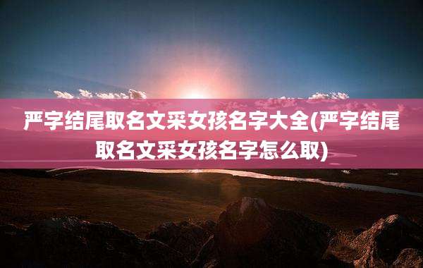 严字结尾取名文采女孩名字大全(严字结尾取名文采女孩名字怎么取)