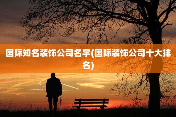 国际知名装饰公司名字(国际装饰公司十大排名)