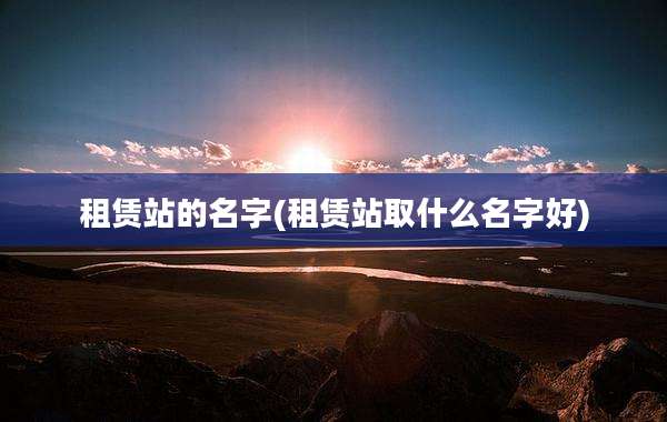 租赁站的名字(租赁站取什么名字好)