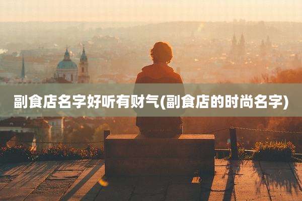 副食店名字好听有财气(副食店的时尚名字)