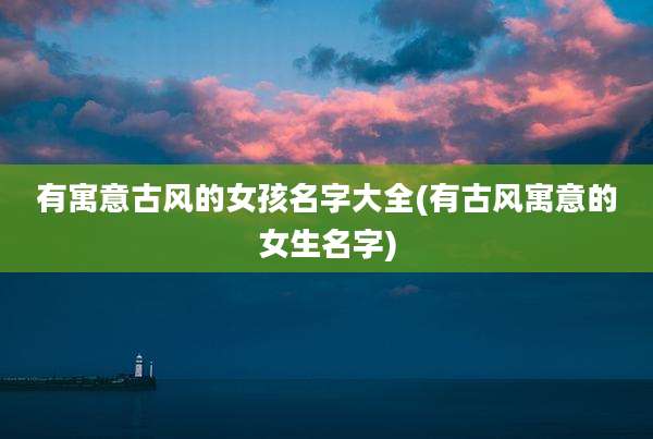 有寓意古风的女孩名字大全(有古风寓意的女生名字)