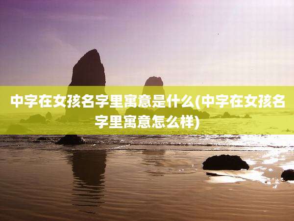 中字在女孩名字里寓意是什么(中字在女孩名字里寓意怎么样)