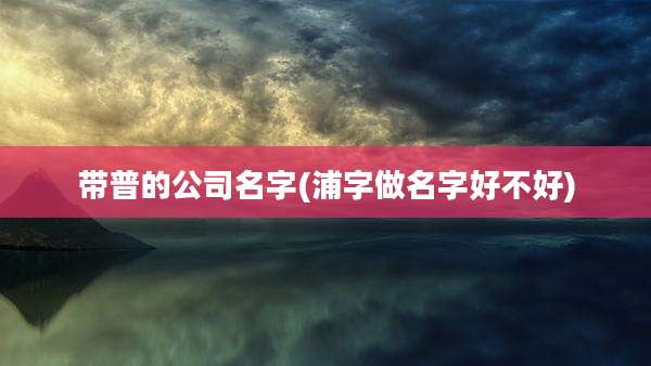 带普的公司名字(浦字做名字好不好)