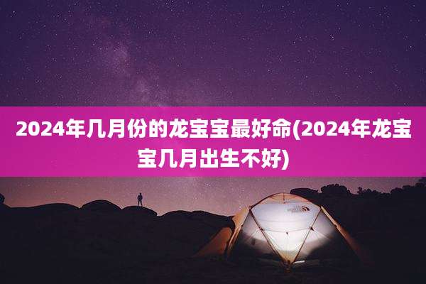 2024年几月份的龙宝宝最好命(2024年龙宝宝几月出生不好)