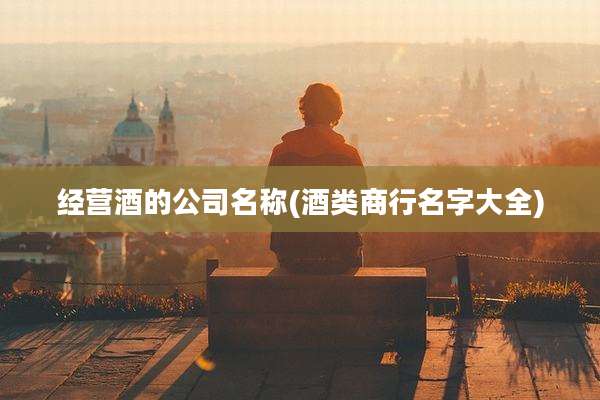 经营酒的公司名称(酒类商行名字大全)
