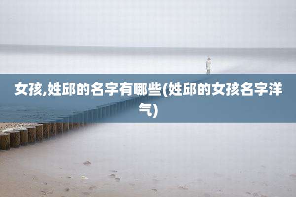 女孩,姓邱的名字有哪些(姓邱的女孩名字洋气)