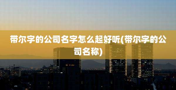 带尔字的公司名字怎么起好听(带尔字的公司名称)