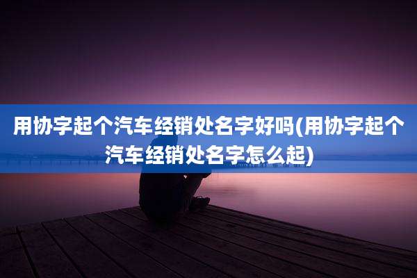 用协字起个汽车经销处名字好吗(用协字起个汽车经销处名字怎么起)