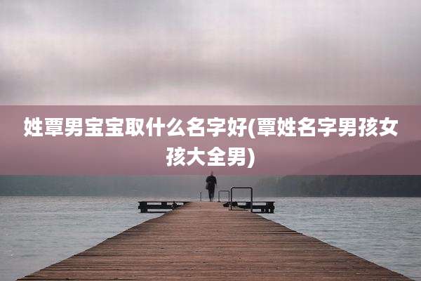 姓覃男宝宝取什么名字好(覃姓名字男孩女孩大全男)