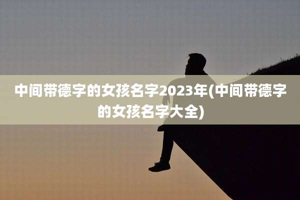 中间带德字的女孩名字2023年(中间带德字的女孩名字大全)