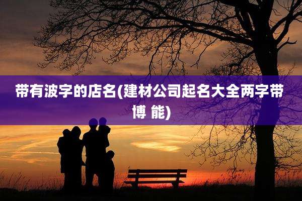 带有波字的店名(建材公司起名大全两字带 博 能)