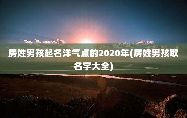 房姓男孩起名洋气点的2020年(房姓男孩取名字大全)