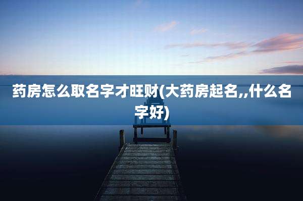 药房怎么取名字才旺财(大药房起名,,什么名字好)