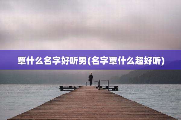 覃什么名字好听男(名字覃什么超好听)
