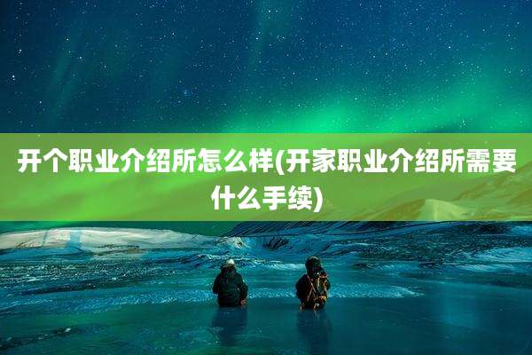开个职业介绍所怎么样(开家职业介绍所需要什么手续)