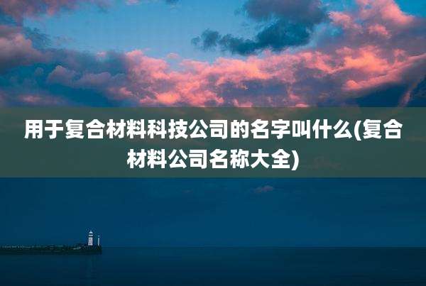 用于复合材料科技公司的名字叫什么(复合材料公司名称大全)