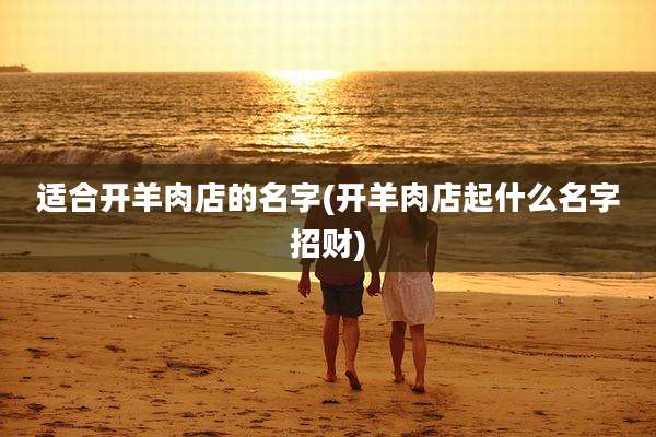 适合开羊肉店的名字(开羊肉店起什么名字招财)