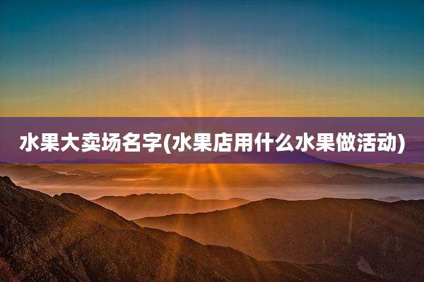 水果大卖场名字(水果店用什么水果做活动)
