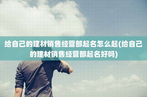 给自己的建材销售经营部起名怎么起(给自己的建材销售经营部起名好吗)