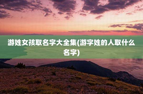 游姓女孩取名字大全集(游字姓的人取什么名字)