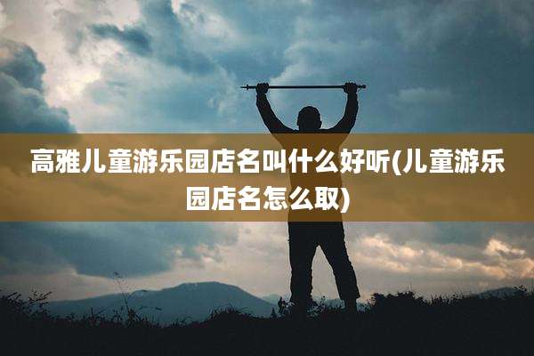 高雅儿童游乐园店名叫什么好听(儿童游乐园店名怎么取)