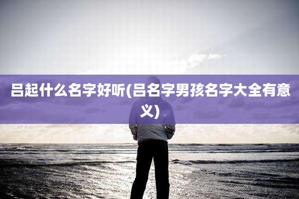 吕起什么名字好听(吕名字男孩名字大全有意义)